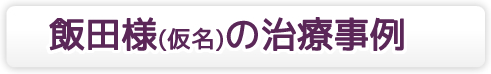 飯田様(仮名)の治療事例